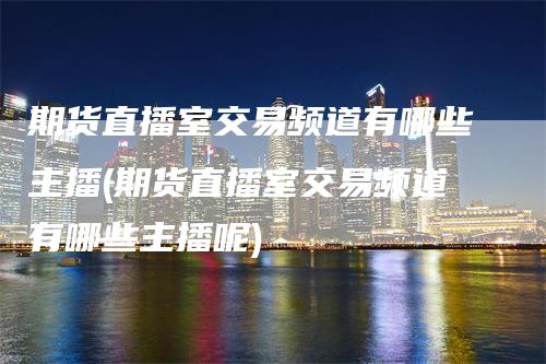 期货直播室交易频道有哪些主播(期货直播室交易频道有哪些主播呢)