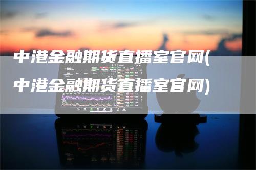 中港金融期货直播室官网(中港金融期货直播室官网)