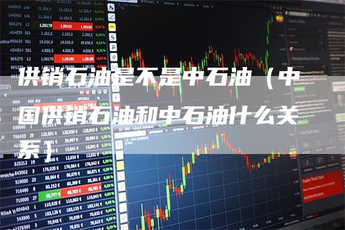 供销石油是不是中石油（中国供销石油和中石油什么关系）