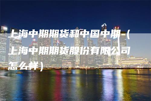 上海中期期货和中国中期（上海中期期货股份有限公司怎么样）