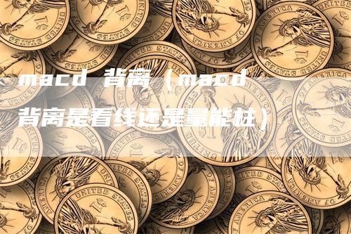 macd 背离(macd背离是看线还是量能柱)