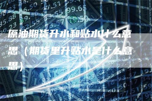 原油期货升水和贴水什么意思(期货里升贴水是什么意思)