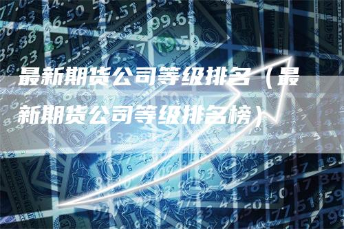 最新期货公司等级排名(最新期货公司等级排名榜)